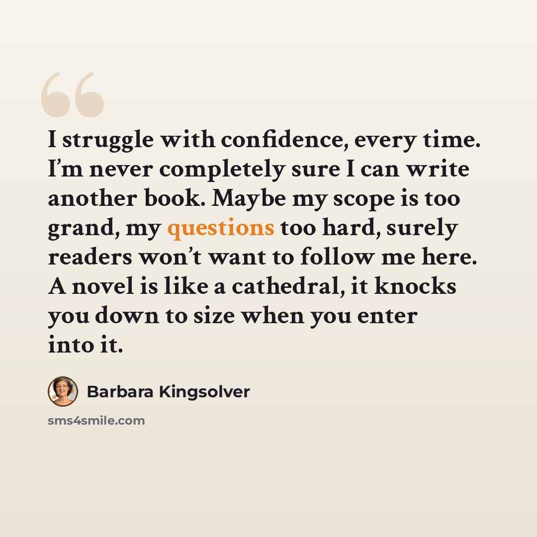 “I struggle with confidence, every time. I’m never completely sure I can write another book. Maybe my scope is too grand, my questions too hard, surely readers won’t want to follow me here. A novel is like a cathedral, it knocks you down to size when you enter into it.” quote by Barbara Kingsolver