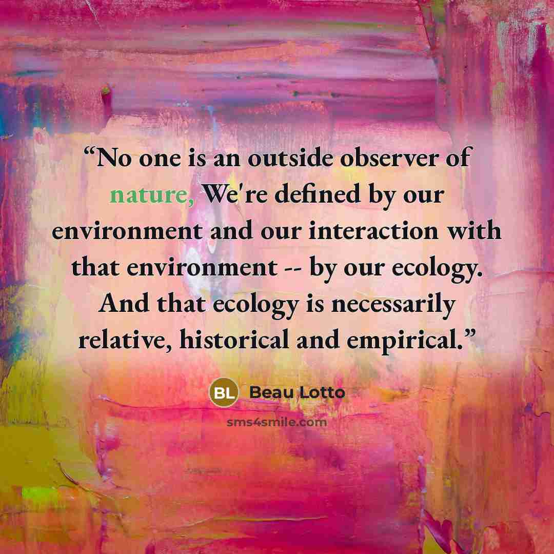 “No one is an outside observer of nature, We're defined by our environment and our interaction with that environment -- by our ecology. And that ecology is necessarily relative, historical and empirical.” quote by Beau Lotto