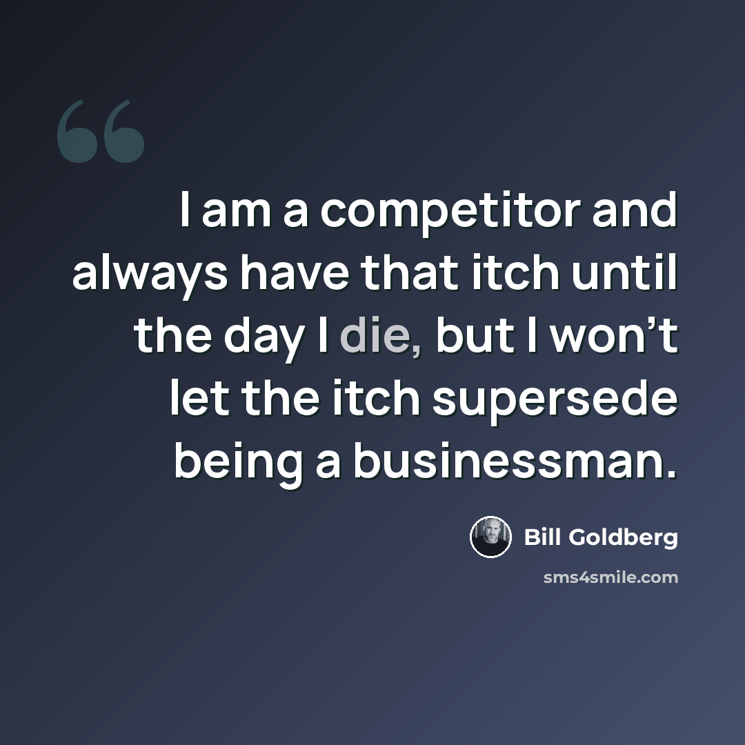 “I am a competitor and always have that itch until the day I die, but I won't let the itch supersede being a businessman.” quote by Bill Goldberg