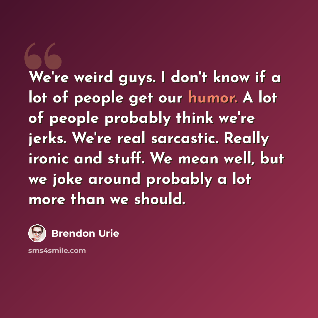 “We're weird guys. I don't know if a lot of people get our humor. A lot of people probably think we're jerks. We're real sarcastic. Really ironic and stuff. We mean well, but we joke around probably a lot more than we should.” quote by Brendon Urie