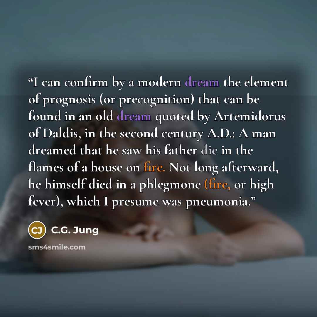 “I can confirm by a modern dream the element of prognosis (or precognition) that can be found in an old dream quoted by Artemidorus of Daldis, in the second century A.D.: A man dreamed that he saw his father die in the flames of a house on fire. Not long afterward, he himself died in a phlegmone…” quote by C.G. Jung