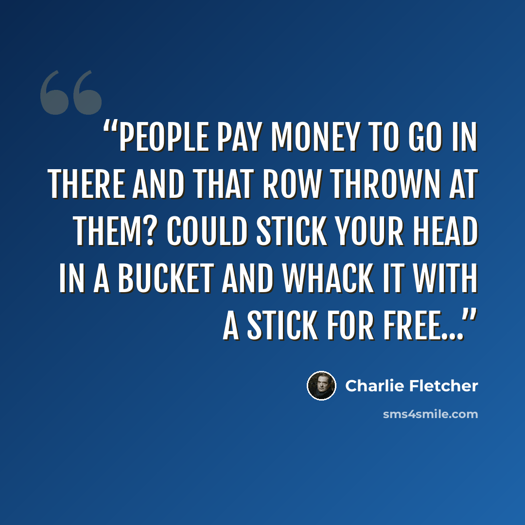 “People pay money to go in there and that row thrown at them? Could stick your head in a bucket and whack it with a stick for free...” quote by Charlie Fletcher