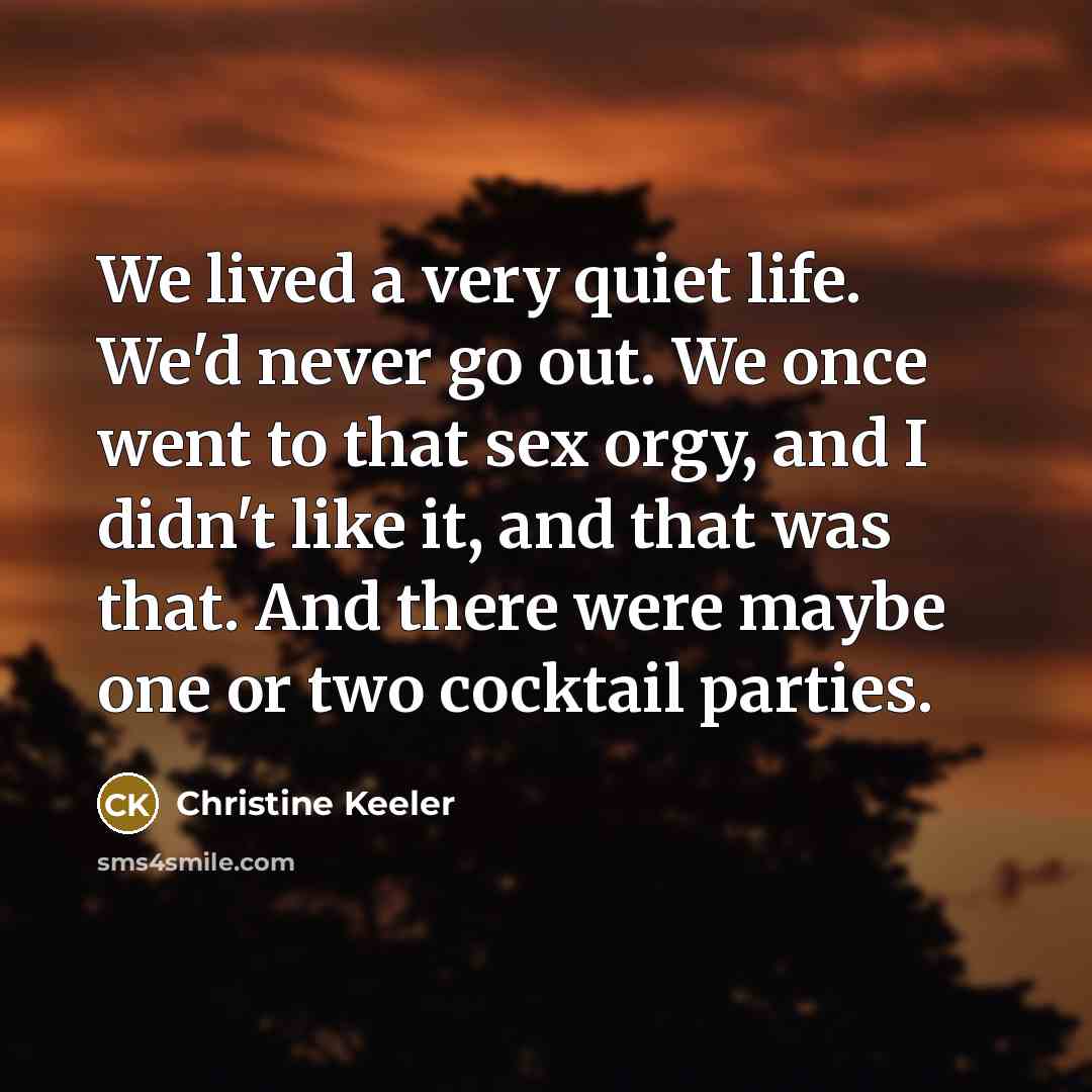 “We lived a very quiet life. We'd never go out. We once went to that sex orgy, and I didn't like it, and that was that. And there were maybe one or two cocktail parties.” quote by Christine Keeler