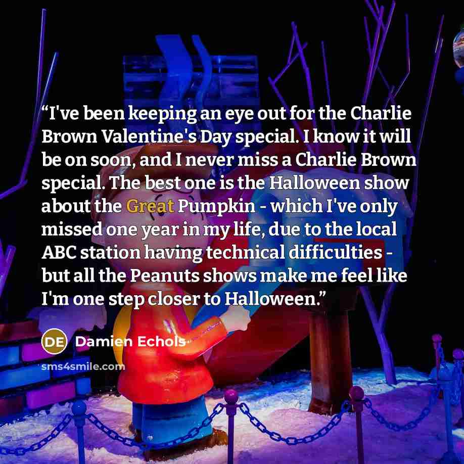 “I've been keeping an eye out for the Charlie Brown Valentine's Day special. I know it will be on soon, and I never miss a Charlie Brown special. The best one is the Halloween show about the Great Pumpkin - which I've only missed one year in my life, due to the local ABC station having technical…” quote by Damien Echols