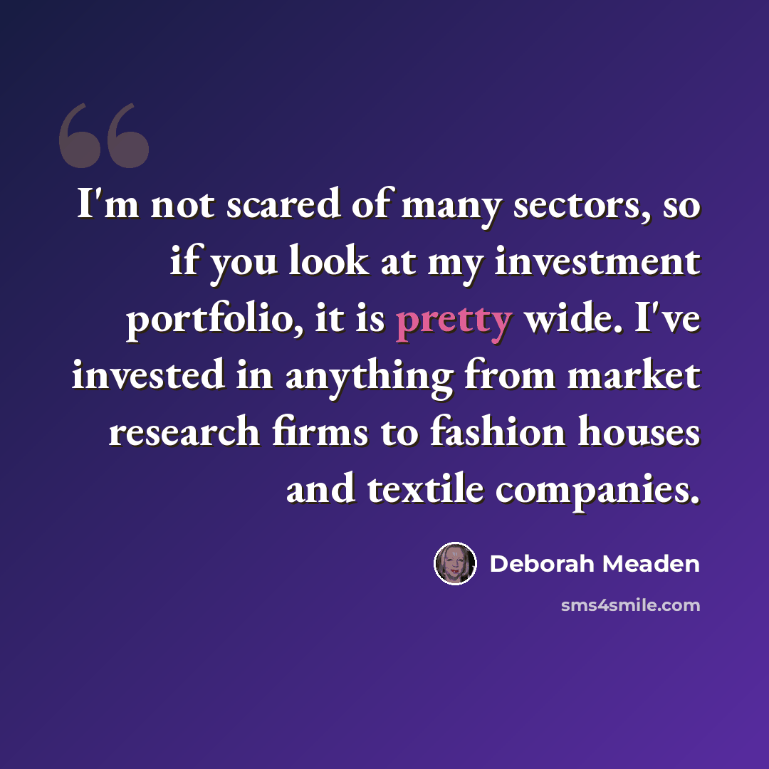 “I'm not scared of many sectors, so if you look at my investment portfolio, it is pretty wide. I've invested in anything from market research firms to fashion houses and textile companies.” quote by Deborah Meaden