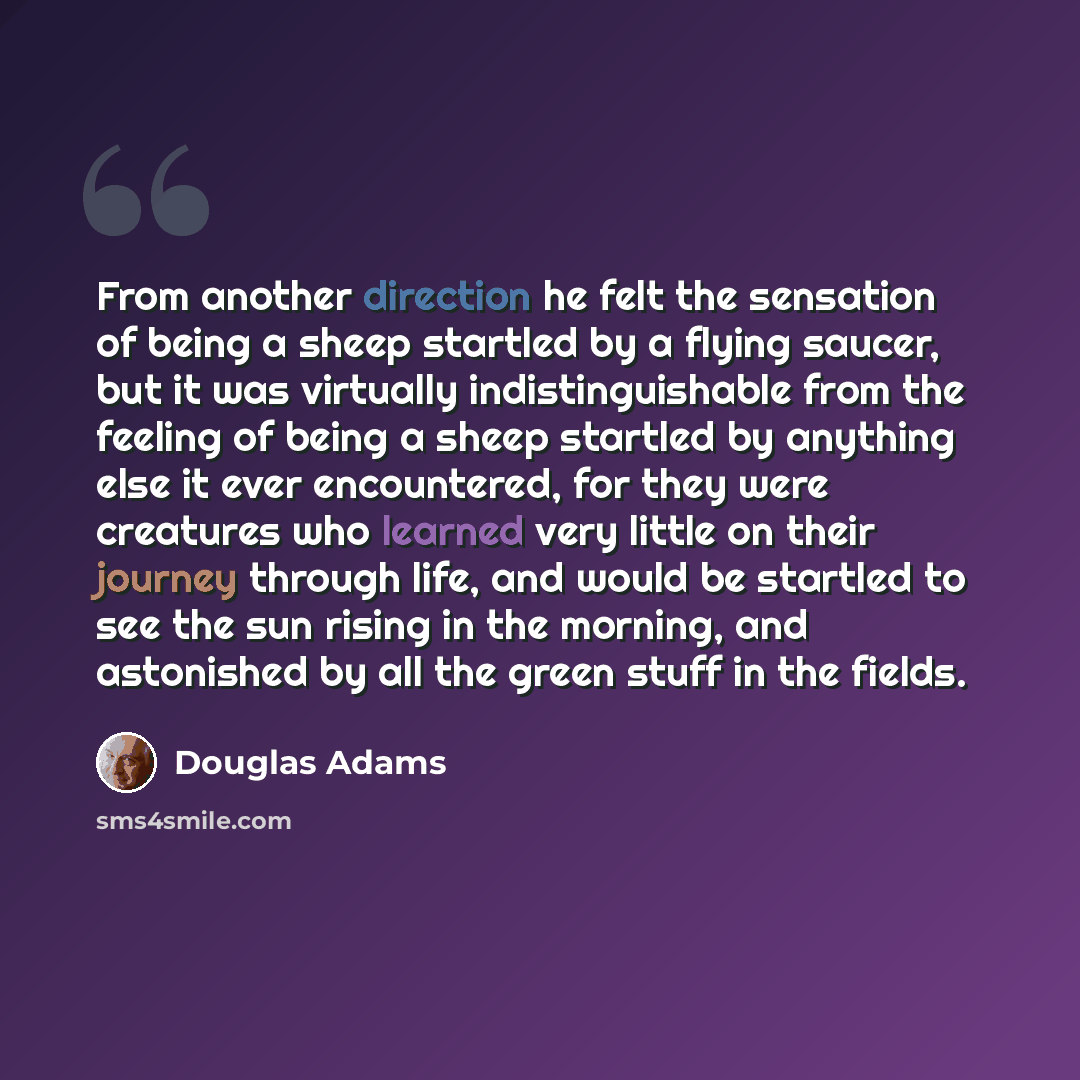 “From another direction he felt the sensation of being a sheep startled by a flying saucer, but it was virtually indistinguishable from the feeling of being a sheep startled by anything else it ever encountered, for they were creatures who learned very little on their journey through life, and…” quote by Douglas Adams
