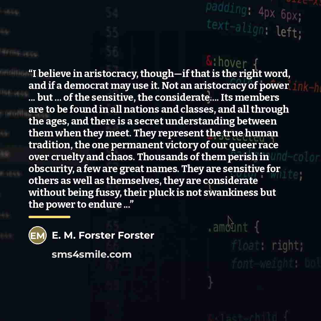 “I believe in aristocracy, though—if that is the right word, and if a democrat may use it. Not an aristocracy of power ... but ... of the sensitive, the considerate… Its members are to be found in all nations and classes, and all through the ages, and there is a secret understanding between them…” quote by E. M. Forster Forster
