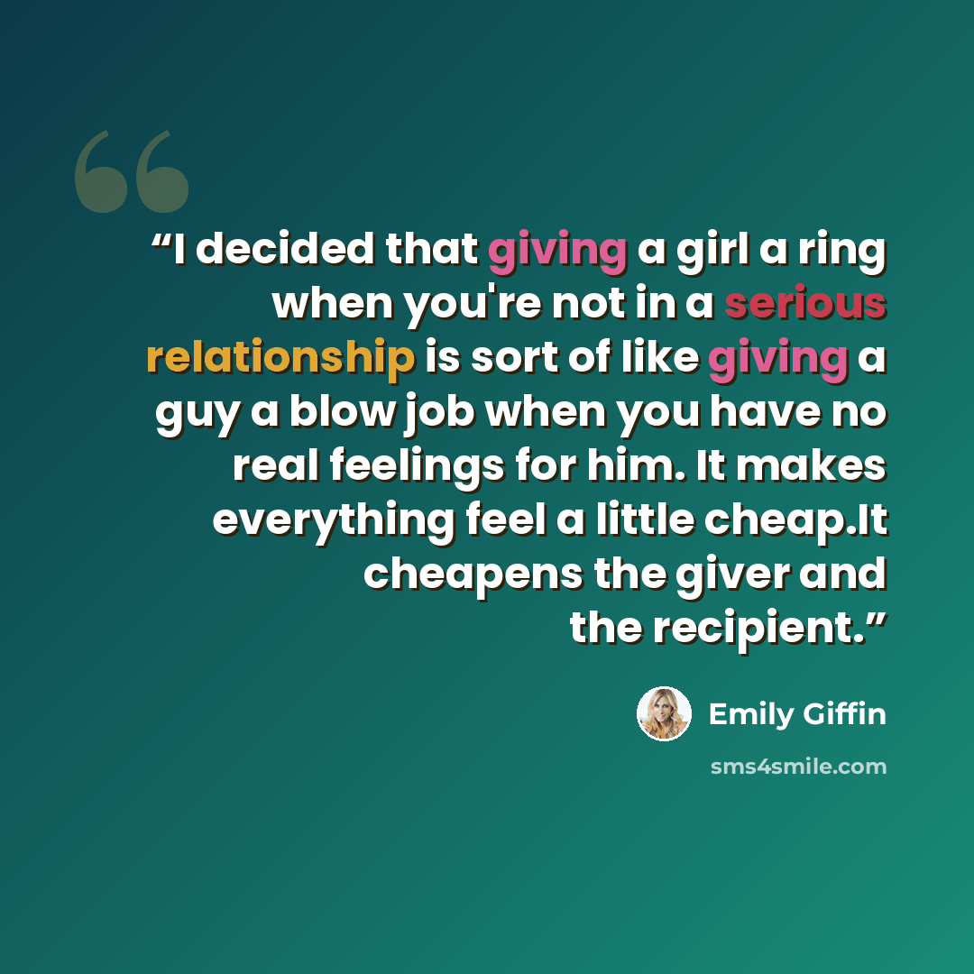 “I decided that giving a girl a ring when you're not in a serious relationship is sort of like giving a guy a blow job when you have no real feelings for him. It makes everything feel a little cheap.It cheapens the giver and the recipient.” quote by Emily Giffin