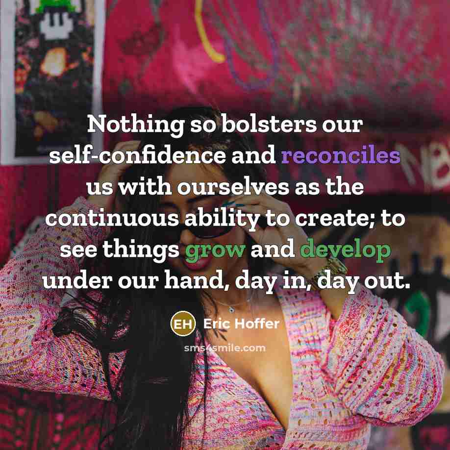“Nothing so bolsters our self-confidence and reconciles us with ourselves as the continuous ability to create; to see things grow and develop under our hand, day in, day out.” quote by Eric Hoffer