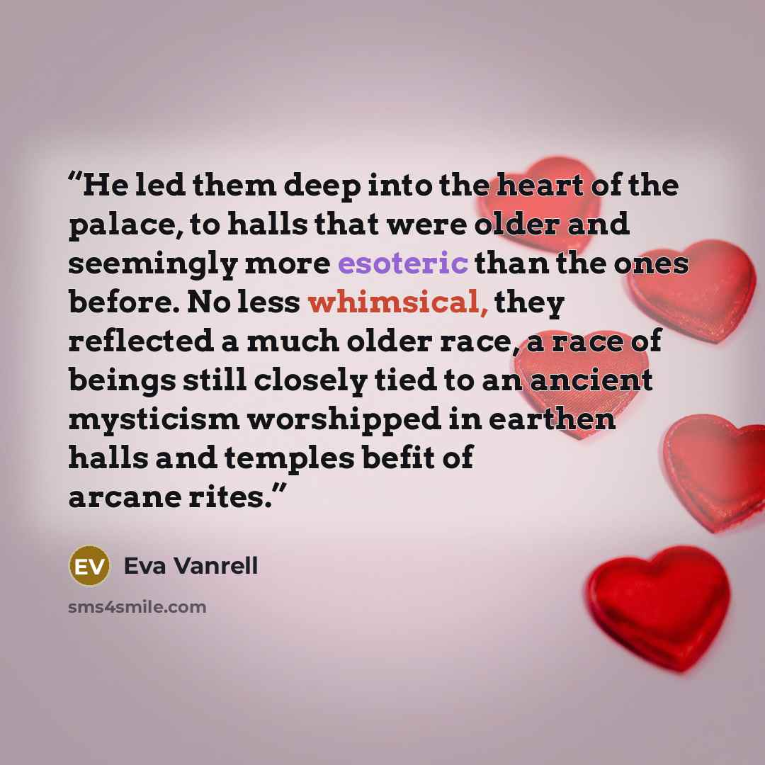 “He led them deep into the heart of the palace, to halls that were older and seemingly more esoteric than the ones before. No less whimsical, they reflected a much older race, a race of beings still closely tied to an ancient mysticism worshipped in earthen halls and temples befit of arcane rites.” quote by Eva Vanrell
