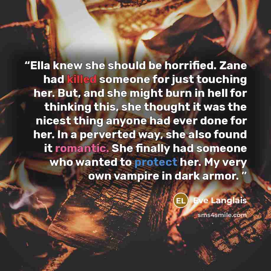 “Ella knew she should be horrified. Zane had killed someone for just touching her. But, and she might burn in hell for thinking this, she thought it was the nicest thing anyone had ever done for her. In a perverted way, she also found it romantic. She finally had someone who wanted to protect her…” quote by Eve Langlais