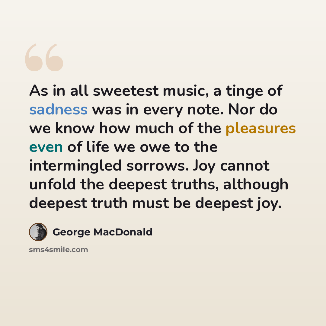 “As in all sweetest music, a tinge of sadness was in every note. Nor do we know how much of the pleasures even of life we owe to the intermingled sorrows. Joy cannot unfold the deepest truths, although deepest truth must be deepest joy.” quote by George MacDonald