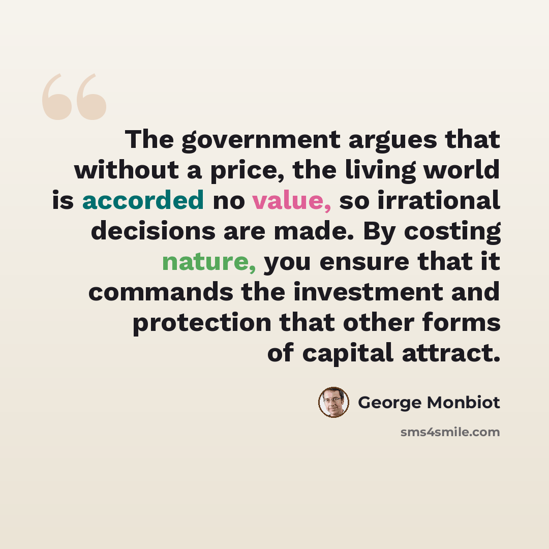 “The government argues that without a price, the living world is accorded no value, so irrational decisions are made. By costing nature, you ensure that it commands the investment and protection that other forms of capital attract.” quote by George Monbiot