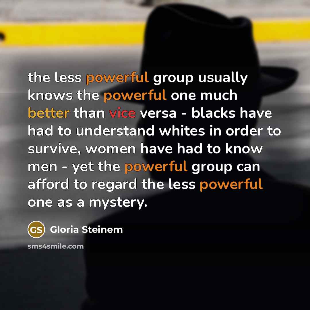 “the less powerful group usually knows the powerful one much better than vice versa - blacks have had to understand whites in order to survive, women have had to know men - yet the powerful group can afford to regard the less powerful one as a mystery.” quote by Gloria Steinem