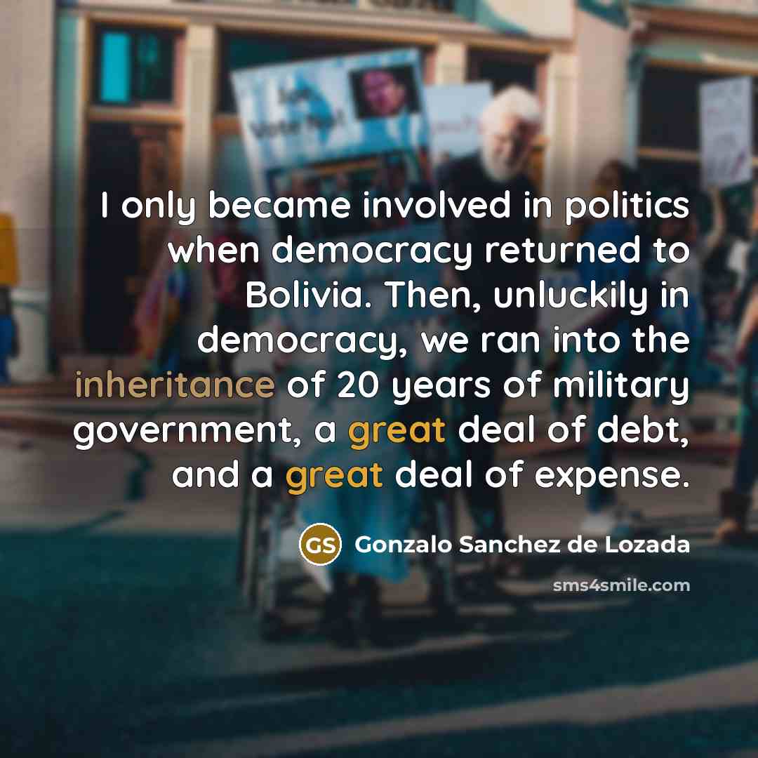 “I only became involved in politics when democracy returned to Bolivia. Then, unluckily in democracy, we ran into the inheritance of 20 years of military government, a great deal of debt, and a great deal of expense.” quote by Gonzalo Sanchez de Lozada