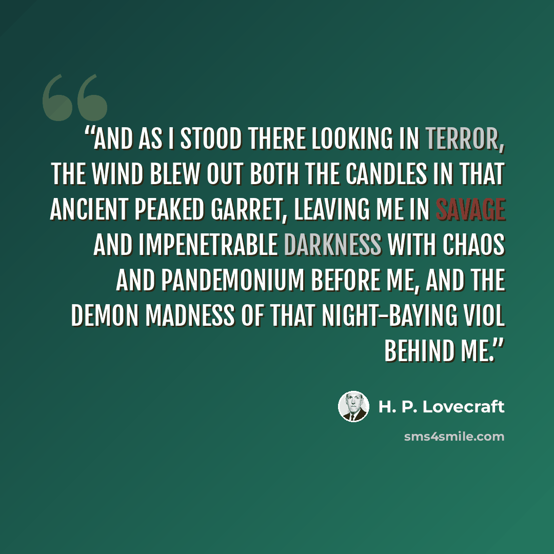 “And as I stood there looking in terror, the wind blew out both the candles in that ancient peaked garret, leaving me in savage and impenetrable darkness with chaos and pandemonium before me, and the demon madness of that night-baying viol behind me.” quote by H. P. Lovecraft