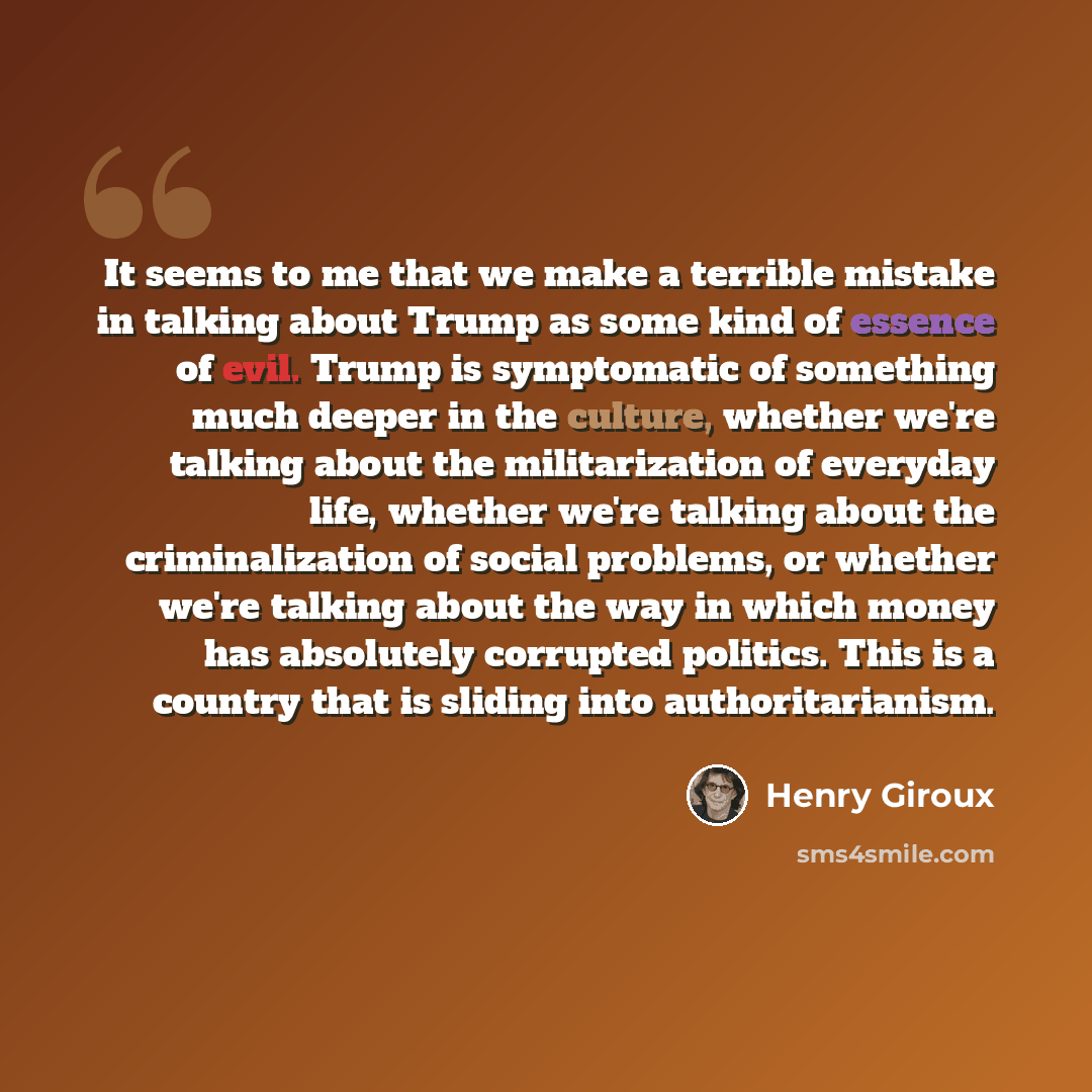 “It seems to me that we make a terrible mistake in talking about Trump as some kind of essence of evil. Trump is symptomatic of something much deeper in the culture, whether we're talking about the militarization of everyday life, whether we're talking about the criminalization of social problems…” quote by Henry Giroux