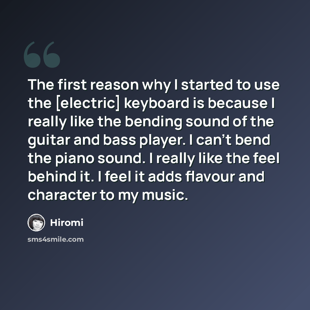 “The first reason why I started to use the [electric] keyboard is because I really like the bending sound of the guitar and bass player. I can't bend the piano sound. I really like the feel behind it. I feel it adds flavour and character to my music.” quote by Hiromi