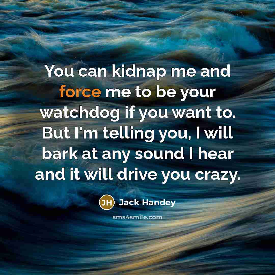 “You can kidnap me and force me to be your watchdog if you want to. But I'm telling you, I will bark at any sound I hear and it will drive you crazy.” quote by Jack Handey