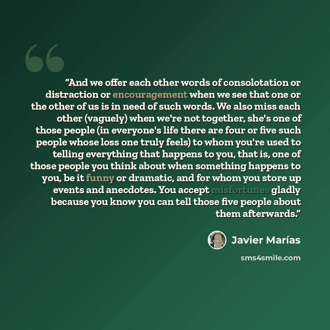 “And we offer each other words of consolotation or distraction or encouragement when we see that one or the other of us is in need of such words. We also miss each other (vaguely) when we're not together, she's one of those people (in everyone's life there are four or five such people whose loss…” quote by Javier Marías