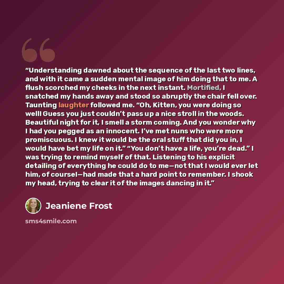 “Understanding dawned about the sequence of the last two lines, and with it came a sudden mental image of him doing that to me. A flush scorched my cheeks in the next instant. Mortified, I snatched my hands away and stood so abruptly the chair fell over. Taunting laughter followed me. “Oh, Kitten…” quote by Jeaniene Frost