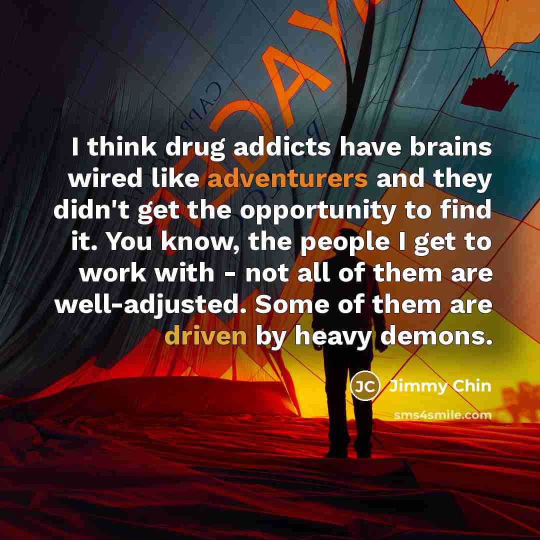 “I think drug addicts have brains wired like adventurers and they didn't get the opportunity to find it. You know, the people I get to work with - not all of them are well-adjusted. Some of them are driven by heavy demons.” quote by Jimmy Chin