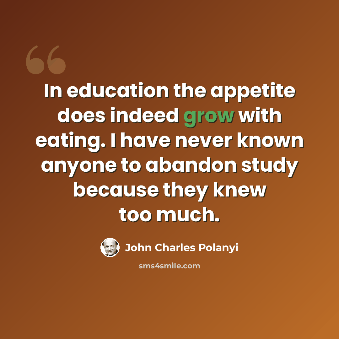 “In education the appetite does indeed grow with eating. I have never known anyone to abandon study because they knew too much.” quote by John Charles Polanyi
