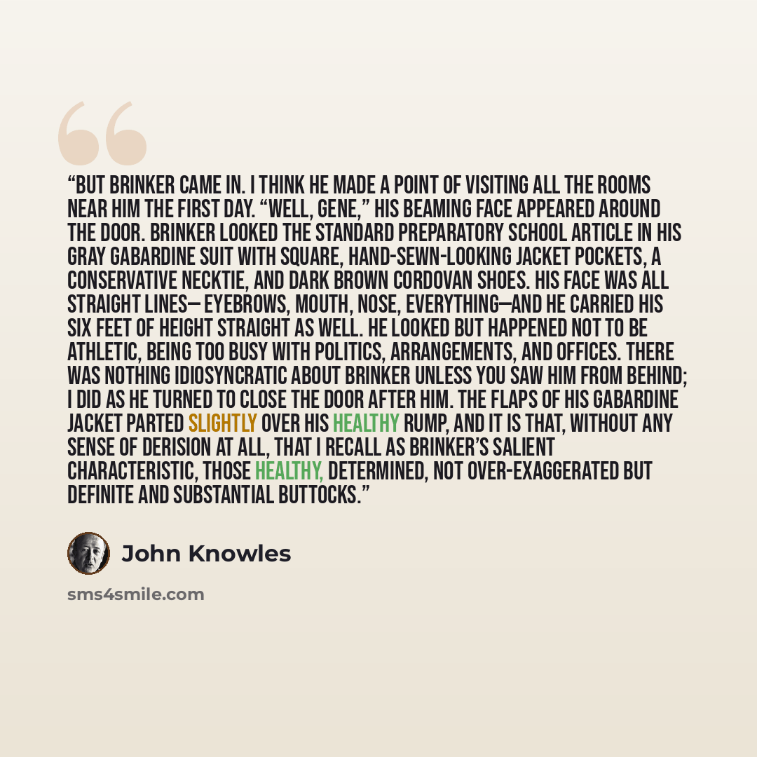 “But Brinker came in. I think he made a point of visiting all the rooms near him the first day. “Well, Gene,” his beaming face appeared around the door. Brinker looked the standard preparatory school article in his gray gabardine suit with square, hand-sewn-looking jacket pockets, a conservative…” quote by John Knowles