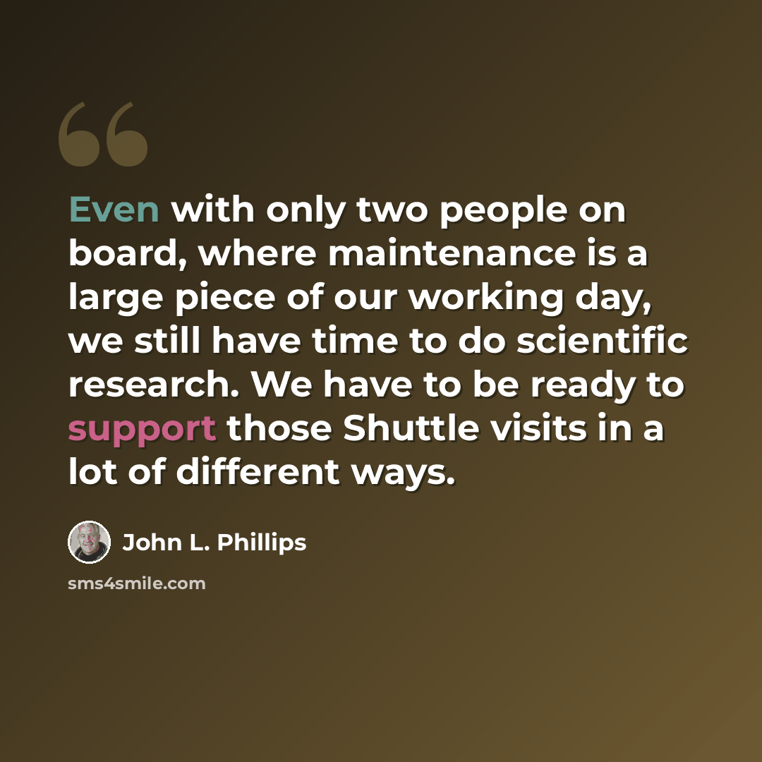“Even with only two people on board, where maintenance is a large piece of our working day, we still have time to do scientific research. We have to be ready to support those Shuttle visits in a lot of different ways.” quote by John L. Phillips