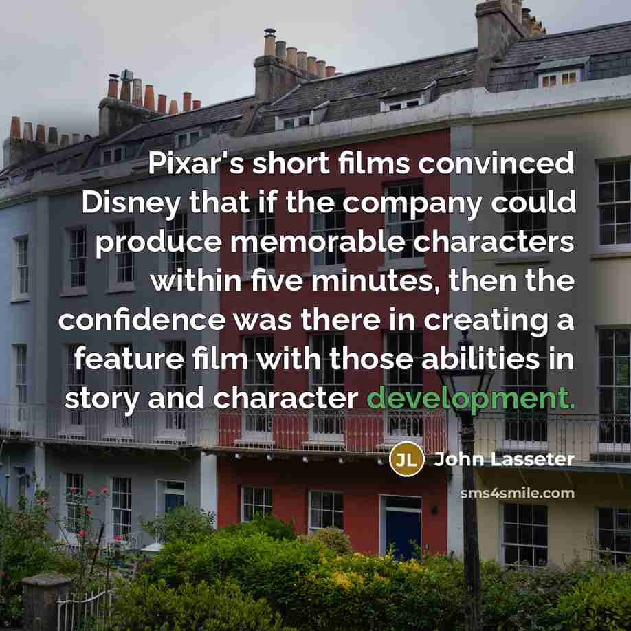 “Pixar's short films convinced Disney that if the company could produce memorable characters within five minutes, then the confidence was there in creating a feature film with those abilities in story and character development.” quote by John Lasseter