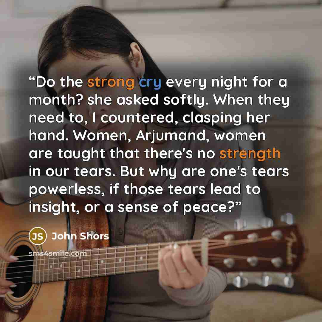 “Do the strong cry every night for a month? she asked softly. When they need to, I countered, clasping her hand. Women, Arjumand, women are taught that there's no strength in our tears. But why are one's tears powerless, if those tears lead to insight, or a sense of peace?” quote by John Shors