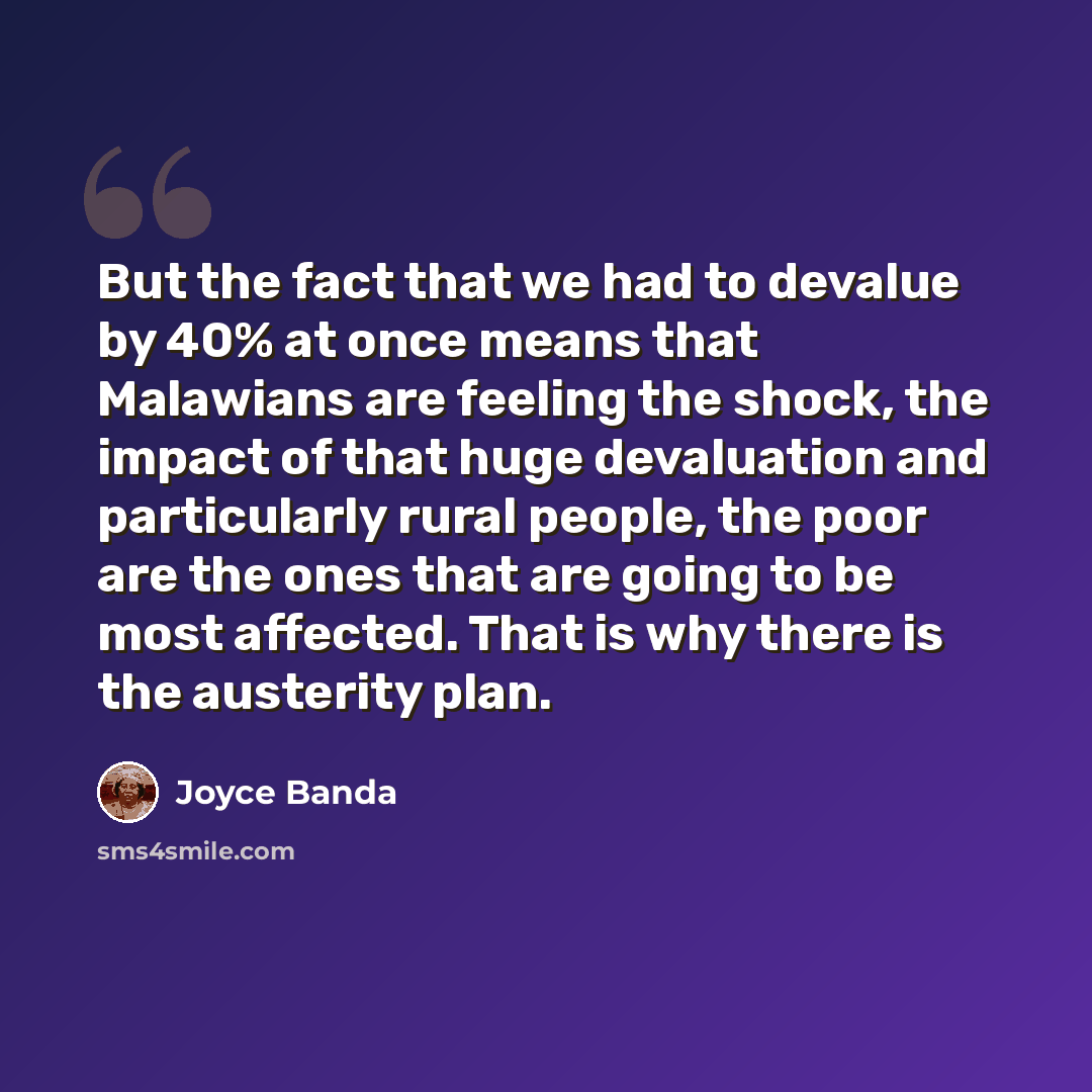 “But the fact that we had to devalue by 40% at once means that Malawians are feeling the shock, the impact of that huge devaluation and particularly rural people, the poor are the ones that are going to be most affected. That is why there is the austerity plan.” quote by Joyce Banda