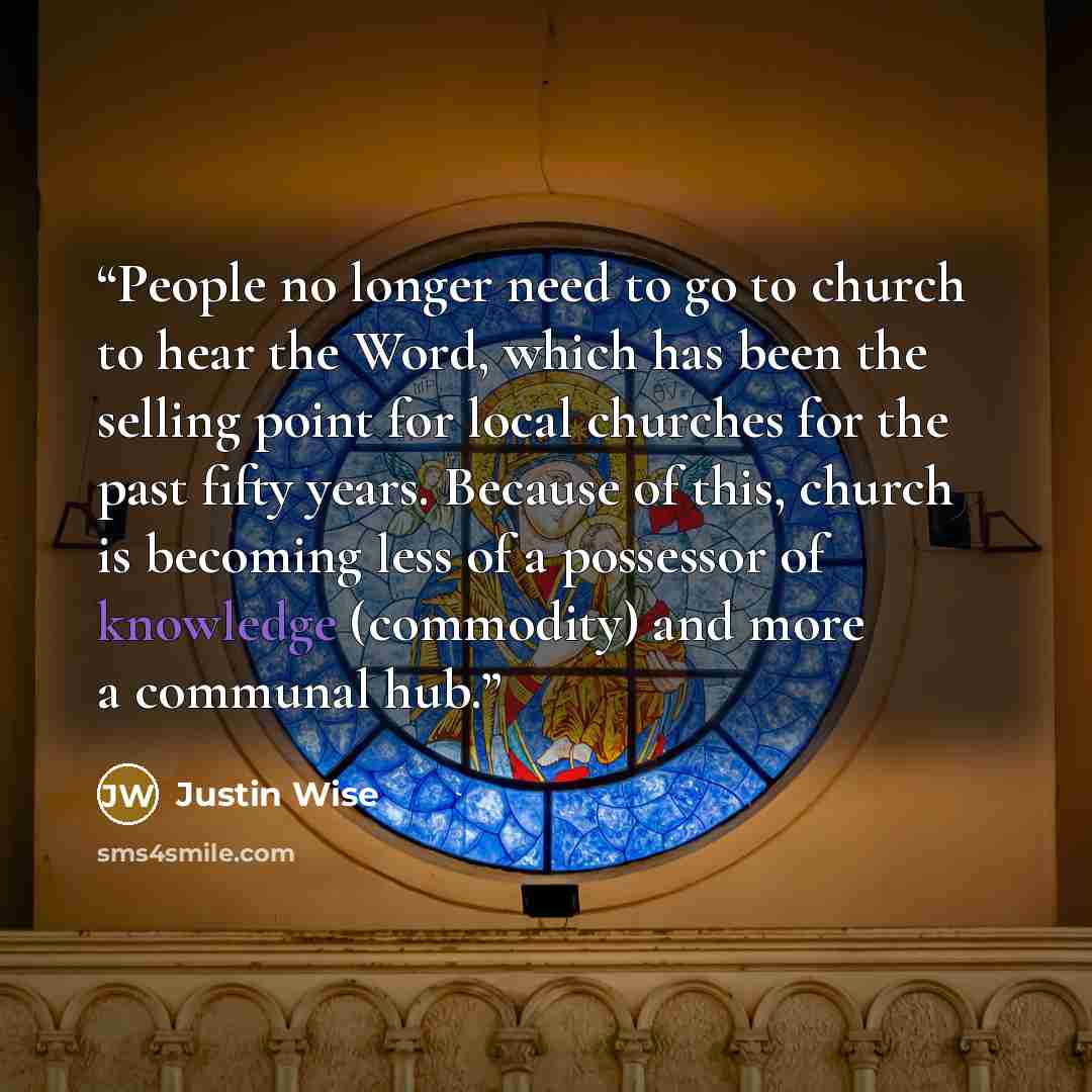 “People no longer need to go to church to hear the Word, which has been the selling point for local churches for the past fifty years. Because of this, church is becoming less of a possessor of knowledge (commodity) and more a communal hub.” quote by Justin Wise