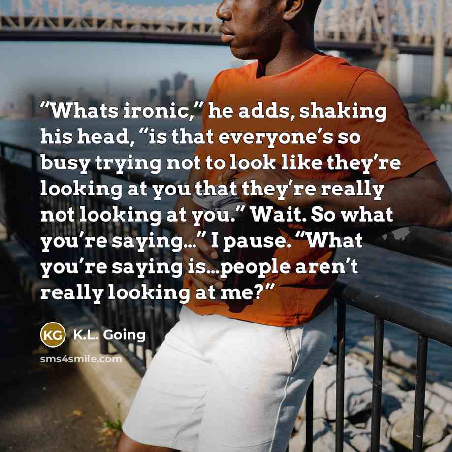 “Whats ironic,” he adds, shaking his head, “is that everyone’s so busy trying not to look like they’re looking at you that they’re really not looking at you.” Wait. So what you’re saying…” I pause. “What you’re saying is…people aren’t really looking at me?” quote by K.L. Going