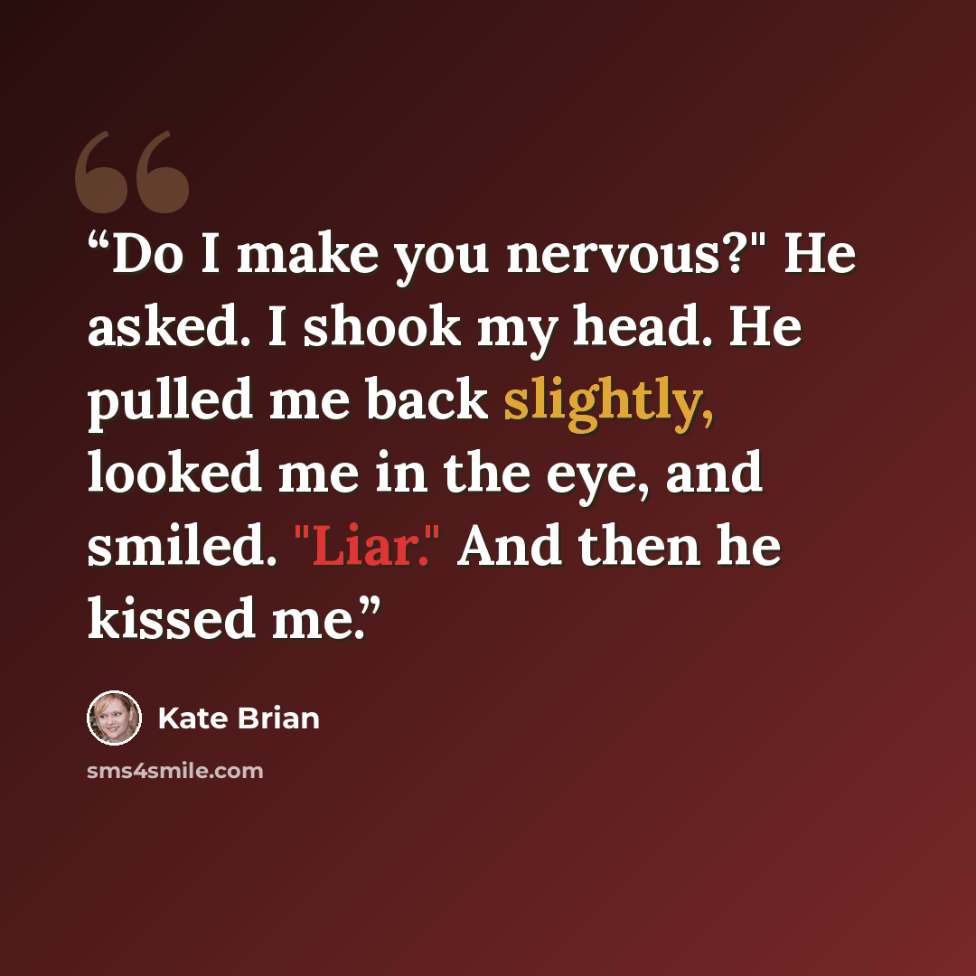 “Do I make you nervous?" He asked. I shook my head. He pulled me back slightly, looked me in the eye, and smiled. "Liar." And then he kissed me.” quote by Kate Brian