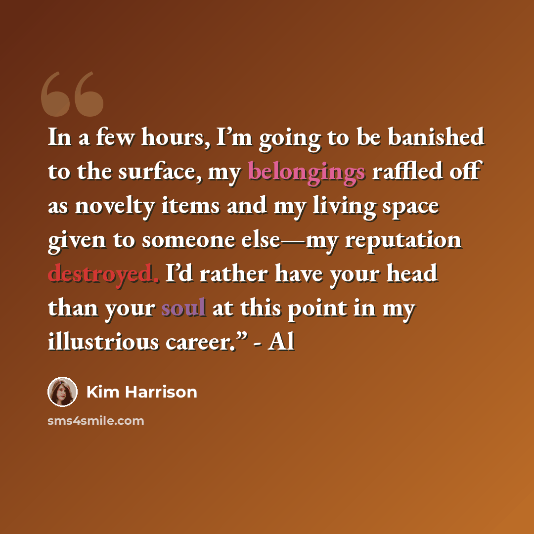 “In a few hours, I’m going to be banished to the surface, my belongings raffled off as novelty items and my living space given to someone else—my reputation destroyed. I’d rather have your head than your soul at this point in my illustrious career.” - Al” quote by Kim Harrison