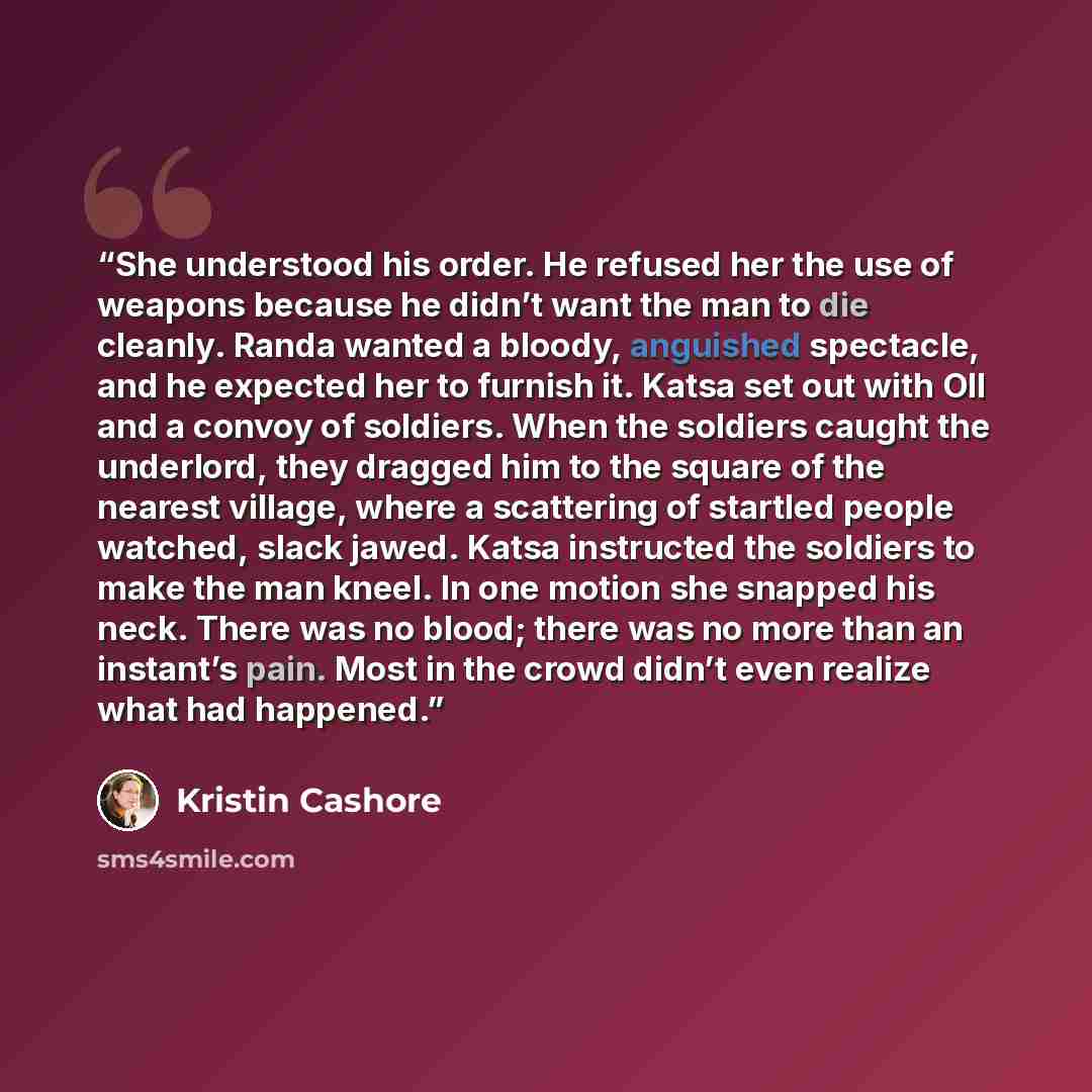 “She understood his order. He refused her the use of weapons because he didn’t want the man to die cleanly. Randa wanted a bloody, anguished spectacle, and he expected her to furnish it. Katsa set out with Oll and a convoy of soldiers. When the soldiers caught the underlord, they dragged him to the…” quote by Kristin Cashore