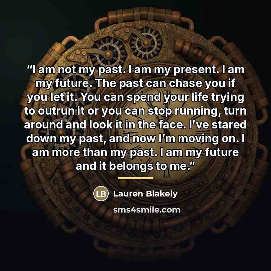 “I am not my past. I am my present. I am my future. The past can chase you if you let it. You can spend your life trying to outrun it or you can stop running, turn around and look it in the face. I’ve stared down my past, and now I’m moving on. I am more than my past. I am my future and it belongs…” quote by Lauren Blakely