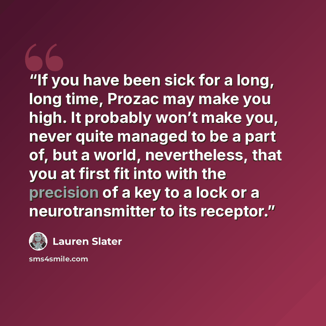 “If you have been sick for a long, long time, Prozac may make you high. It probably won’t make you, never quite managed to be a part of, but a world, nevertheless, that you at first fit into with the precision of a key to a lock or a neurotransmitter to its receptor.” quote by Lauren Slater