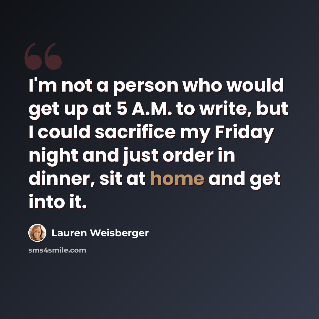 “I'm not a person who would get up at 5 A.M. to write, but I could sacrifice my Friday night and just order in dinner, sit at home and get into it.” quote by Lauren Weisberger