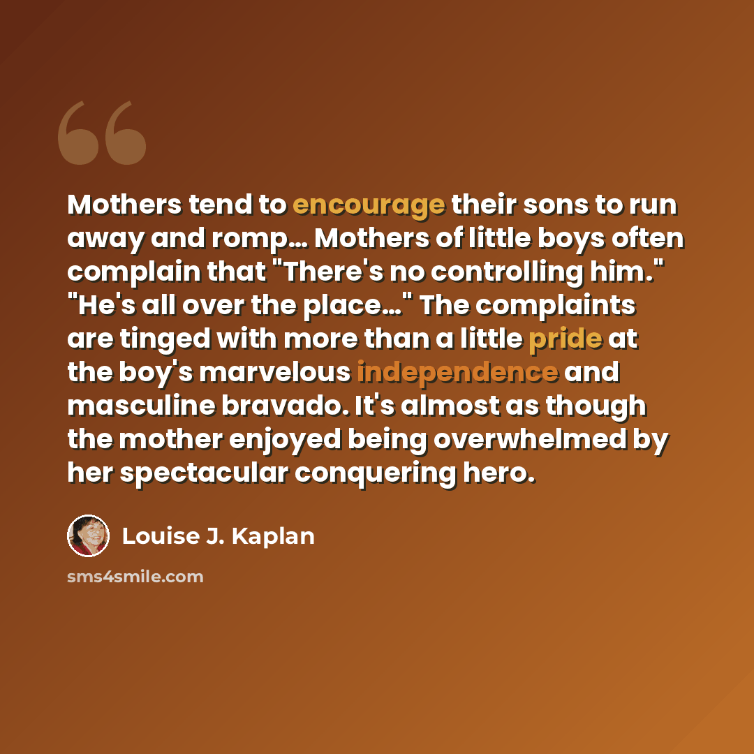 “Mothers tend to encourage their sons to run away and romp… Mothers of little boys often complain that "There's no controlling him." "He's all over the place…" The complaints are tinged with more than a little pride at the boy's marvelous independence and masculine bravado. It's almost as though…” quote by Louise J. Kaplan