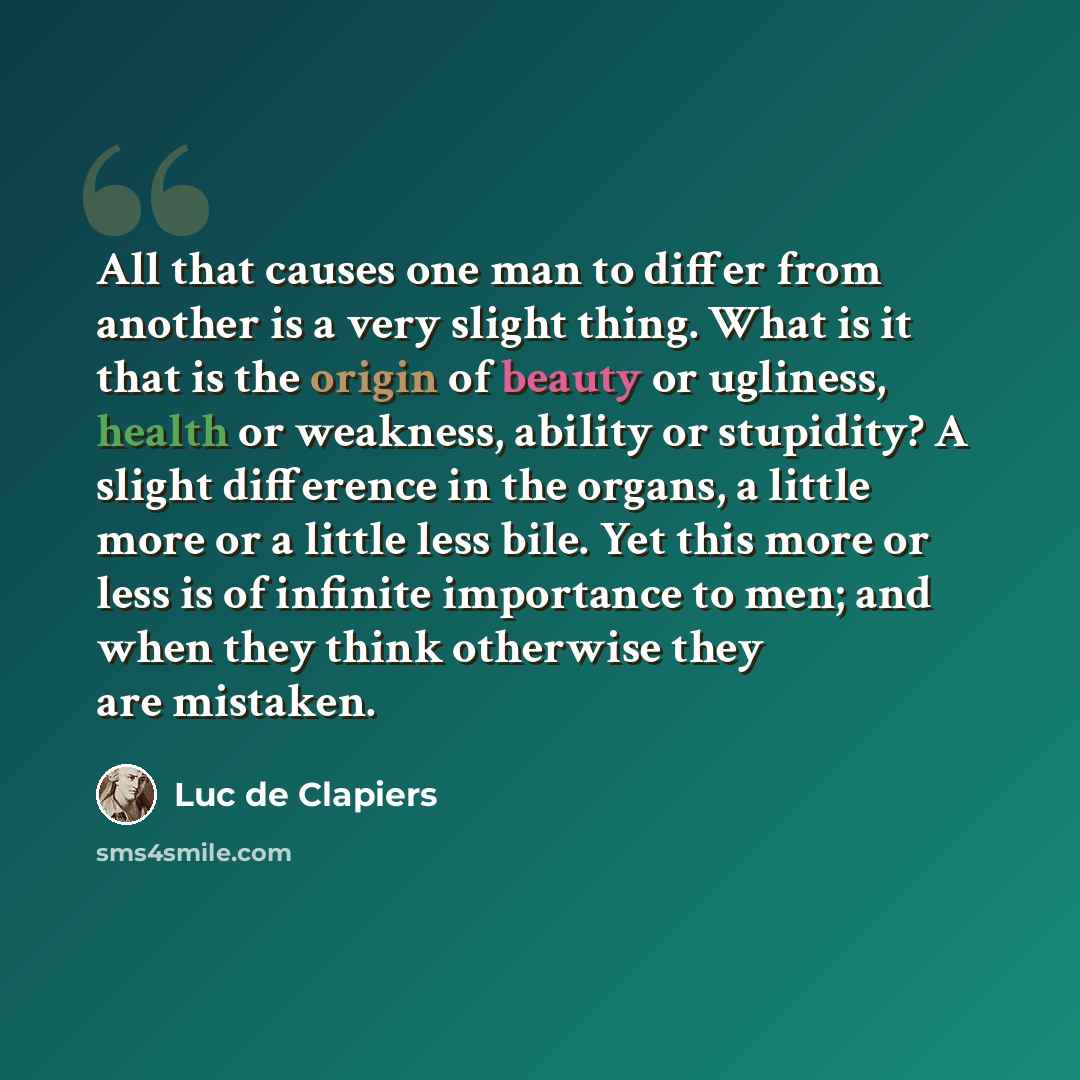 “All that causes one man to differ from another is a very slight thing. What is it that is the origin of beauty or ugliness, health or weakness, ability or stupidity? A slight difference in the organs, a little more or a little less bile. Yet this more or less is of infinite importance to men; and…” quote by Luc de Clapiers