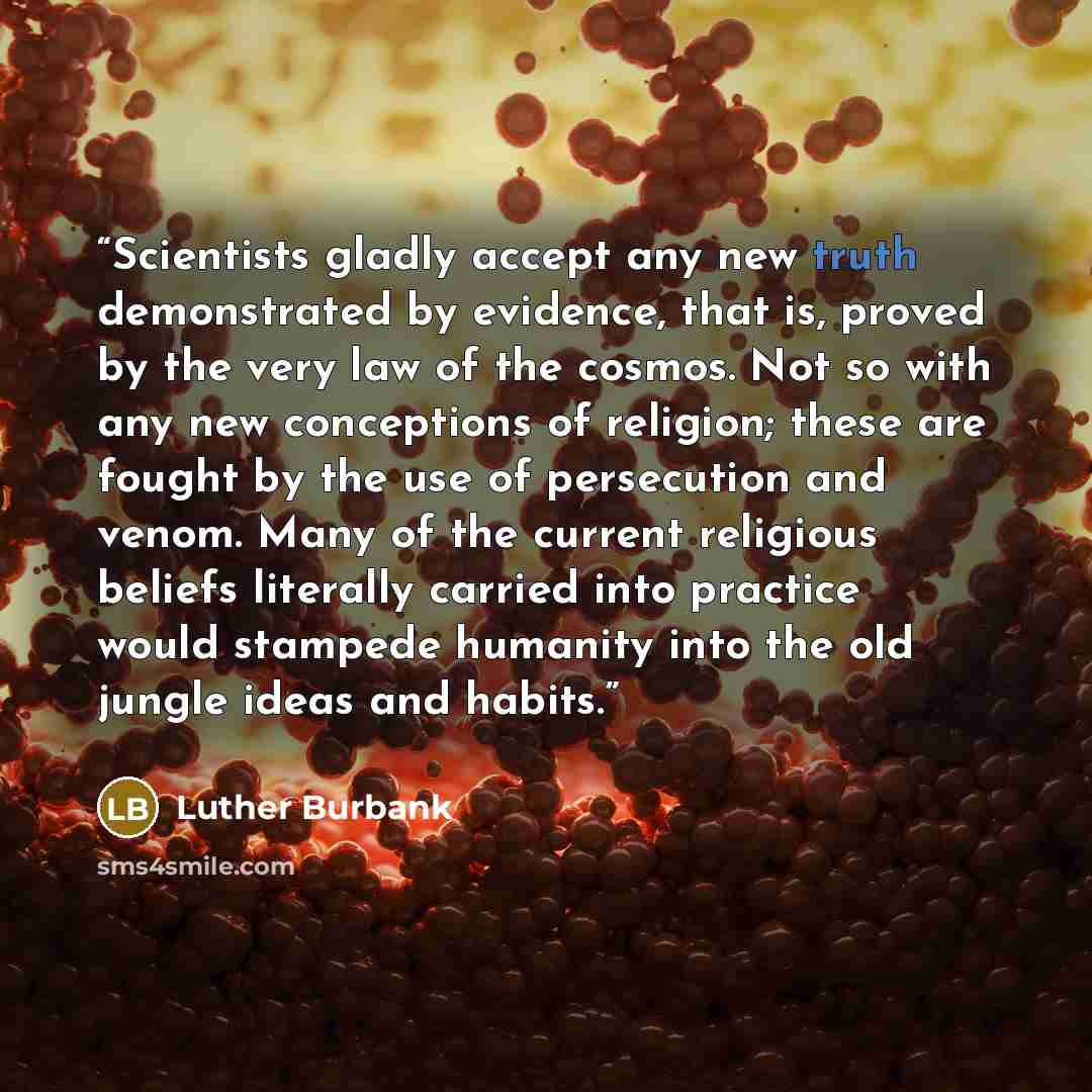 “Scientists gladly accept any new truth demonstrated by evidence, that is, proved by the very law of the cosmos. Not so with any new conceptions of religion; these are fought by the use of persecution and venom. Many of the current religious beliefs literally carried into practice would stampede…” quote by Luther Burbank
