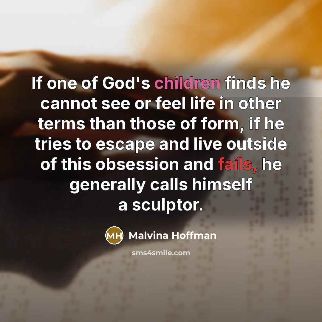 “If one of God's children finds he cannot see or feel life in other terms than those of form, if he tries to escape and live outside of this obsession and fails, he generally calls himself a sculptor.” quote by Malvina Hoffman