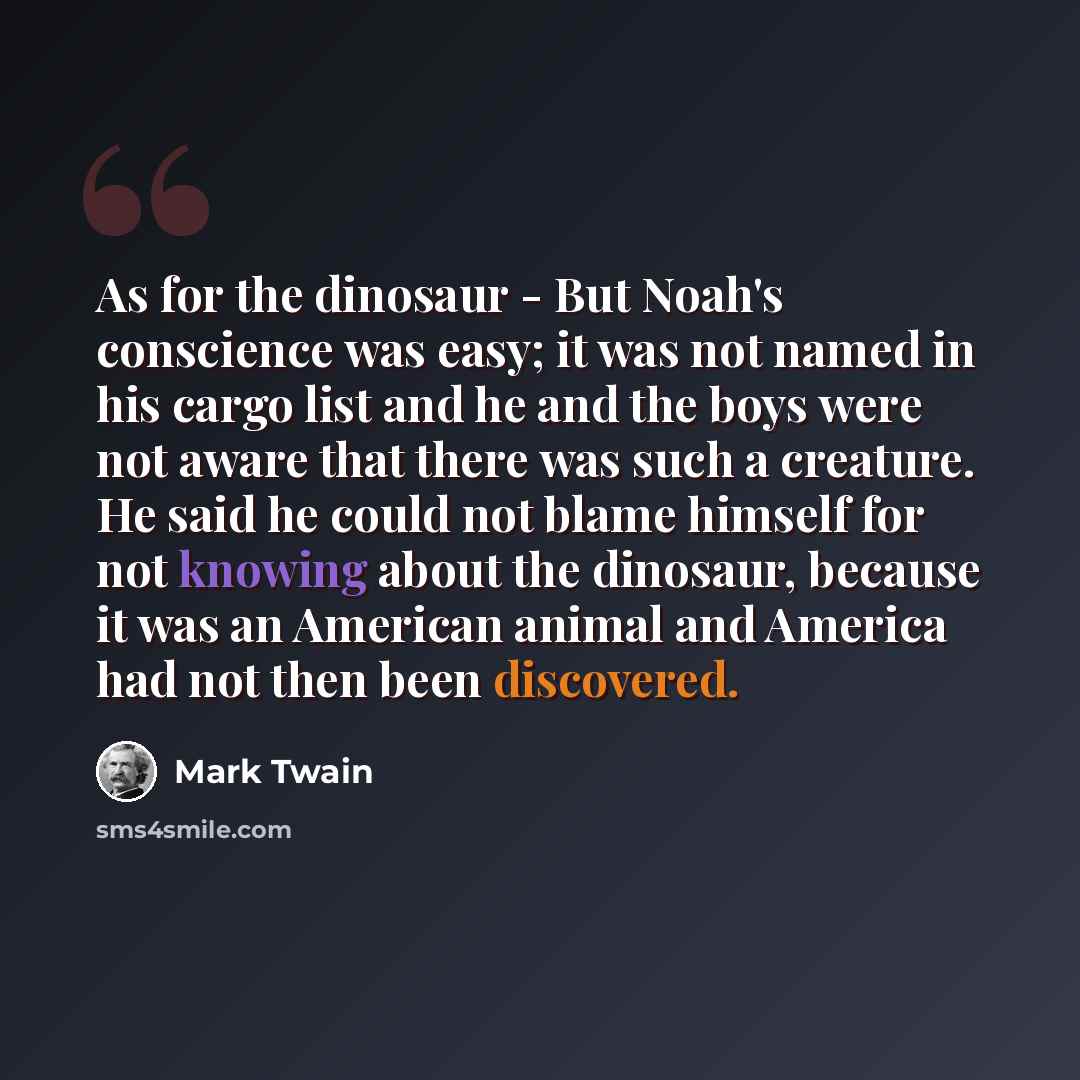 “As for the dinosaur - But Noah's conscience was easy; it was not named in his cargo list and he and the boys were not aware that there was such a creature. He said he could not blame himself for not knowing about the dinosaur, because it was an American animal and America had not then been…” quote by Mark Twain