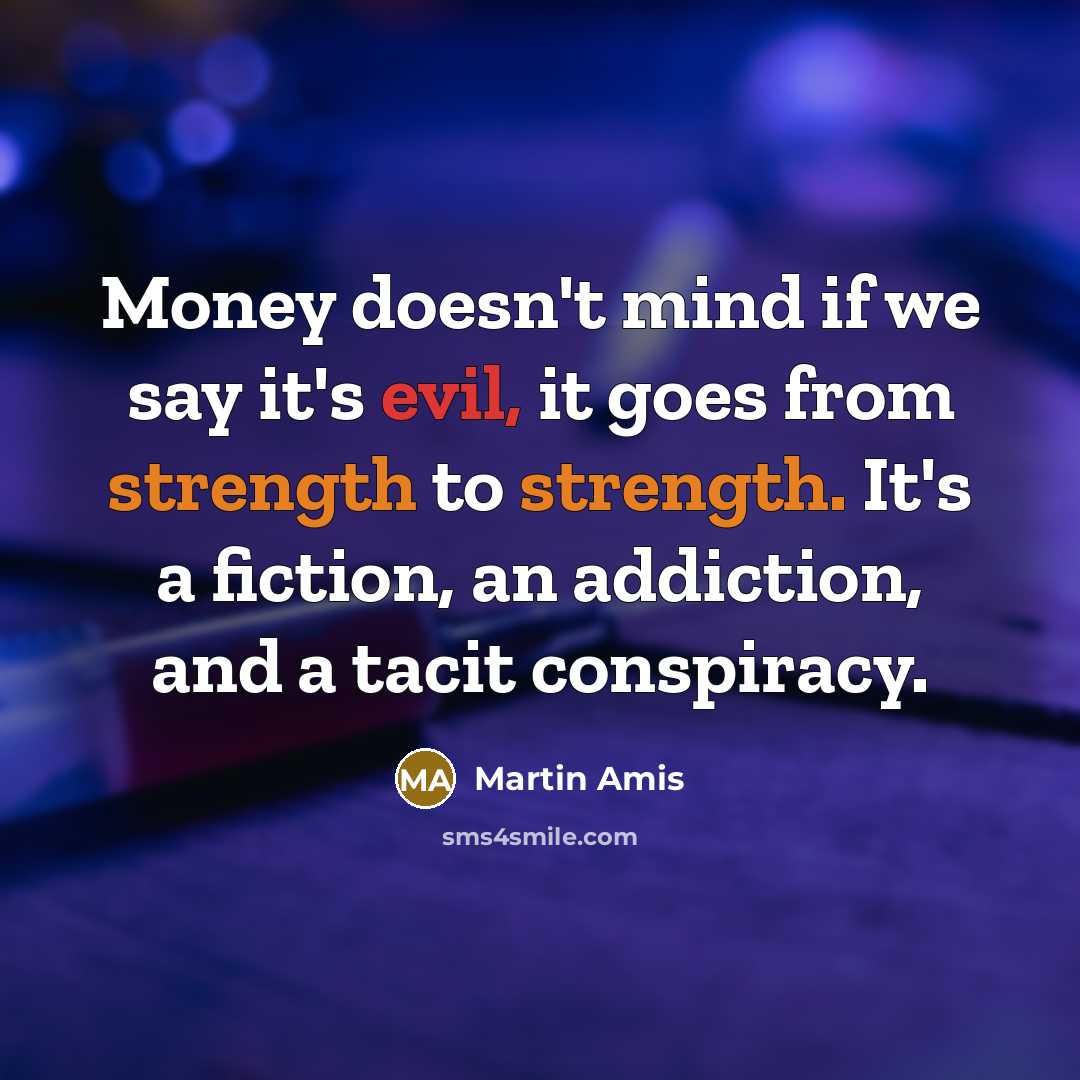 “Money doesn't mind if we say it's evil, it goes from strength to strength. It's a fiction, an addiction, and a tacit conspiracy.” quote by Martin Amis