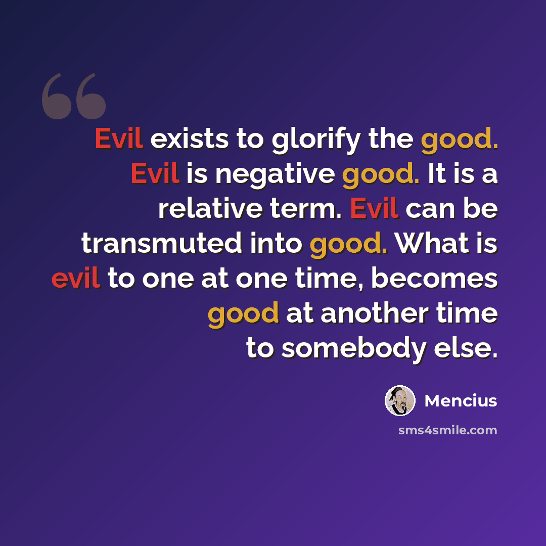 “Evil exists to glorify the good. Evil is negative good. It is a relative term. Evil can be transmuted into good. What is evil to one at one time, becomes good at another time to somebody else.” quote by Mencius