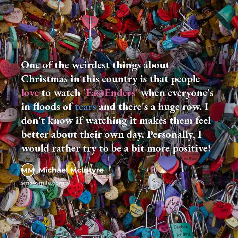 “One of the weirdest things about Christmas in this country is that people love to watch 'EastEnders' when everyone's in floods of tears and there's a huge row. I don't know if watching it makes them feel better about their own day. Personally, I would rather try to be a bit more positive!” quote by Michael McIntyre