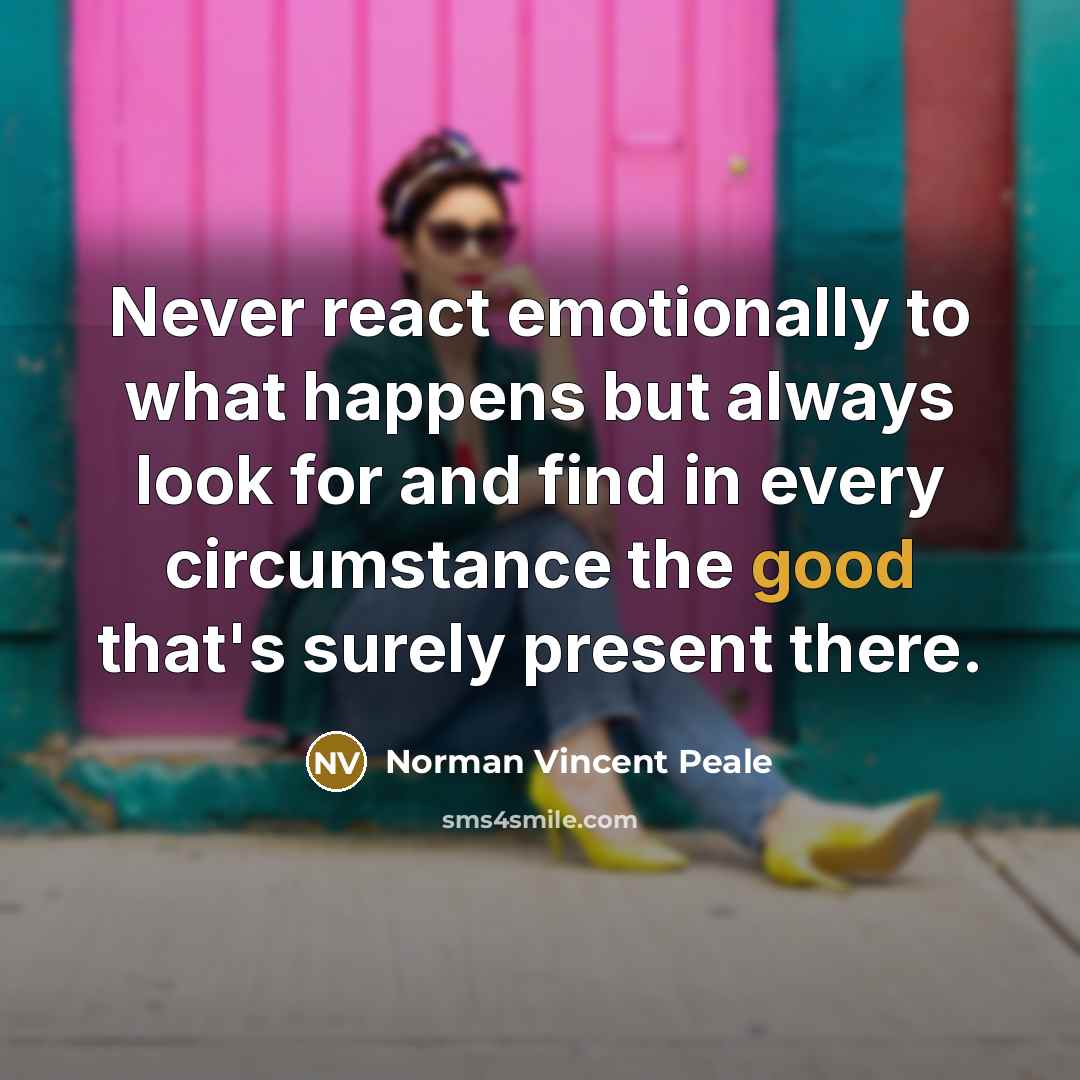 “Never react emotionally to what happens but always look for and find in every circumstance the good that's surely present there.” quote by Norman Vincent Peale