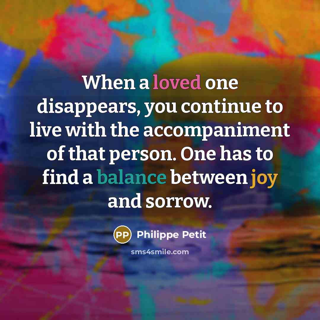 “When a loved one disappears, you continue to live with the accompaniment of that person. One has to find a balance between joy and sorrow.” quote by Philippe Petit